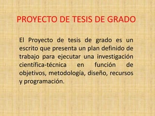 PROYECTO DE TESIS DE GRADO

El Proyecto de tesis de grado es un
escrito que presenta un plan definido de
trabajo para ejecutar una investigación
científica-técnica  en     función    de
objetivos, metodología, diseño, recursos
y programación.
 