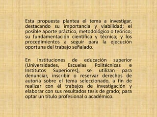 Esta propuesta plantea el tema a investigar,
destacando su importancia y viabilidad; el
posible aporte práctico, metodológico o teórico;
su fundamentación científica y técnica; y los
procedimientos a seguir para la ejecución
oportuna del trabajo señalado.

En instituciones de educación superior
(Universidades,     Escuelas     Politécnicas  e
Institutos Superiores), se utilizan para
denunciar, inscribir o reservar derechos de
autoría sobre el tema seleccionado, a fin de
realizar con él trabajos de investigación y
elaborar con sus resultados tesis de grado; para
optar un título profesional o académico.
 