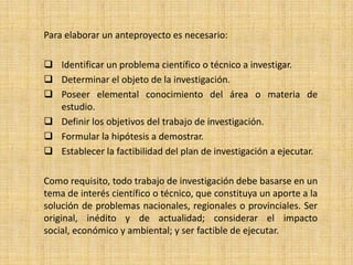 Para elaborar un anteproyecto es necesario:

 Identificar un problema científico o técnico a investigar.
 Determinar el objeto de la investigación.
 Poseer elemental conocimiento del área o materia de
  estudio.
 Definir los objetivos del trabajo de investigación.
 Formular la hipótesis a demostrar.
 Establecer la factibilidad del plan de investigación a ejecutar.

Como requisito, todo trabajo de investigación debe basarse en un
tema de interés científico o técnico, que constituya un aporte a la
solución de problemas nacionales, regionales o provinciales. Ser
original, inédito y de actualidad; considerar el impacto
social, económico y ambiental; y ser factible de ejecutar.
 