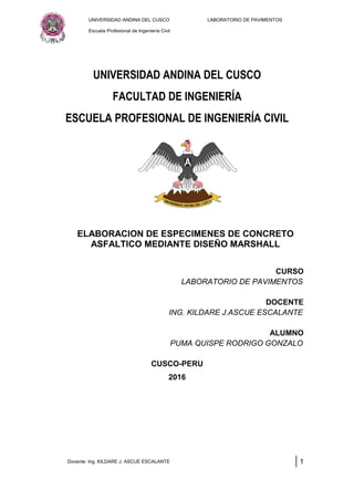 UNIVERSIDAD ANDINA DEL CUSCO LABORATORIO DE PAVIMENTOS
Escuela Profesional de Ingeniería Civil
UNIVERSIDAD ANDINA DEL CUSCO
FACULTAD DE INGENIERÍA
ESCUELA PROFESIONAL DE INGENIERÍA CIVIL
ELABORACION DE ESPECIMENES DE CONCRETO
ASFALTICO MEDIANTE DISEÑO MARSHALL
CURSO
LABORATORIO DE PAVIMENTOS
DOCENTE
ING. KILDARE J.ASCUE ESCALANTE
ALUMNO
PUMA QUISPE RODRIGO GONZALO
CUSCO-PERU
2016
Docente: Ing. KILDARE J. ASCUE ESCALANTE 1
 
