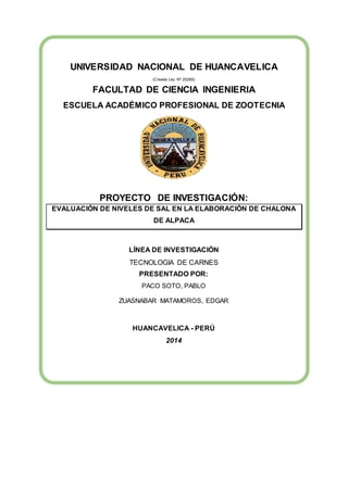 UNIVERSIDAD NACIONAL DE HUANCAVELICA 
(Creada Ley Nº 25265) 
FACULTAD DE CIENCIA INGENIERIA 
ESCUELA ACADÉMICO PROFESIONAL DE ZOOTECNIA 
PROYECTO DE INVESTIGACIÓN: 
EVALUACIÓN DE NIVELES DE SAL EN LA ELABORACIÓN DE CHALONA 
DE ALPACA 
LÍNEA DE INVESTIGACIÓN 
TECNOLOGIA DE CARNES 
PRESENTADO POR: 
PACO SOTO, PABLO 
ZUASNABAR MATAMOROS, EDGAR 
HUANCAVELICA - PERÚ 
2014 
 