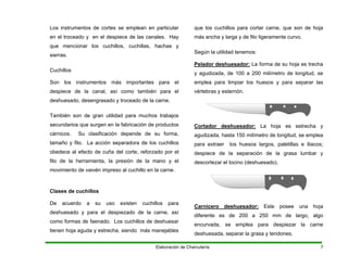 Los instrumentos de cortes se emplean en particular
en el troceado y en el despiece de las canales. Hay
que mencionar los cuchillos, cuchillas, hachas y
sierras.
Cuchillos
Son los instrumentos más importantes para el
despiece de la canal, así como también para el
deshuesado, desengrasado y troceado de la carne.
También son de gran utilidad para muchos trabajos
secundarios que surgen en la fabricación de productos
cárnicos. Su clasificación depende de su forma,
tamaño y filo. La acción separadora de los cuchillos
obedece al efecto de cuña del corte, reforzado por el
filo de la herramienta, la presión de la mano y el
movimiento de vaivén impreso al cuchillo en la carne.
Clases de cuchillos
De acuerdo a su uso existen cuchillos para
deshuesado y para el despiezado de la carne, así
como formas de faenado. Los cuchillos de deshuesar
tienen hoja aguda y estrecha, siendo más manejables
que los cuchillos para cortar carne, que son de hoja
más ancha y larga y de filo ligeramente curvo.
Según la utilidad tenemos:
Pelador deshuesador: La forma de su hoja es trecha
y agudizada, de 100 a 200 milímetro de longitud, se
emplea para limpiar los huesos y para separar las
vértebras y esternón.
Cortador deshuesador: La hoja es estrecha y
agudizada, hasta 150 milímetro de longitud, se emplea
para extraer los huesos largos, paletillas e iliacos;
despiece de la separación de la grasa lumbar y
descortezar el tocino (deshuesado).
Carnicero deshuesador: Este posee una hoja
diferente es de 200 a 250 mm de largo, algo
encurvada, se emplea para despiezar la carne
deshuesada, separar la grasa y tendones.
Elaboración de Charcutería 7
 