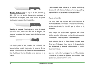 Picador deshuesador: Su hoja es de 250 -300 mm. y
25 – 35 mm. de ancho, ligeramente agudizada o
encurvada, se emplea para cortar cubito de grasa
cruda y carne para embutidos cocidos.
Raedor de huesos: Esta hoja es en forma de paleta
de media caña, tiene unos 60 mm de longitud, es
especial para sacar los huesos largos de los jamones
porcinos.
La mayor parte de los cuchillos de sacrificios, se
pueden utilizar para la elaboración de la carne. En su
forma y tamaño solo se diferencian someramente de
los chuchillos ordinario utilizados en el faenado de la
carne.
Cada operario debe utilizar en su misión particular y
de acuerdo a la fase de trabajo de la manipulación y
transformación de la carne el cuchillo apropiado.
Funda del cuchillo
La funda para los cuchillos son unos estuches a
manera de bolsas cónicas con varios compartimientos,
en los que se dejan los cuchillos que se utilizan en el
momento.
Para cumplir con los requisitos higiénicos, las fundas
de los cuchillos deben estar hechas de materiales de
fácil limpieza, como el plástico o metales ligeros.
Todo operario que en su tarea maneje cuchillos debe
llevar una funda para ellos, con el fin de guardarlos
sin accidentes y tenerlos continuamente a mano
durante el trabajo.
Llevar y emplear las fundas para los cuchillos, no solo
protege de accidentes al portador, sino también a las
personas que se encuentran cerca.
Elaboración de Charcutería8
 