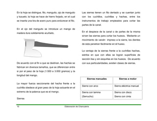 En la hoja se distingue, filo, manguito, ojo de manguito
y tozuelo; la hoja se hace de hierro forjado, en el cual
se inserta una tira de acero puro para endurece
Elaboración de Charcutería10
r el filo.
En el ojo del manguito se introduce un mango de
madera dura solidamente acuñado.
De acuerdo con el fin a que se destinan, las hachas se
fabrican en diversos tamaños, que se diferencian entre
si por el peso de la hoja (1.500 a 3.000 gramos) y la
ongitud del mango.
que es el mango.
Sierras
a cortar las
artes de la canal.
n el despiece de la canal o de partes de la misma
sirven las sierras para cortar los huesos. Mediante un
erras frente a la cuchillas hachas,
estriba en que con ellas se logran superficies de
l
La mayor fuerza seccionante del hacha frente a la
cuchilla obedece al gran peso de la hoja actuante en el
extremo de la palanca
Las sierras tienen un filo dentado y se cuentan junto
con los cuchillos, cuchillas y hachas, entre los
instrumentos de trabajo empleados par
p
E
movimiento de vaivén impreso a la sierra, los dientes
de esta penetran fácilmente en el hueso.
La ventaja de la si
sección lisa y sin esquirlas en los huesos. De acuerdo
con sus particularidades, existen clases de sierras.
Sierras manuales Sierras a motor
Sierra con arco Sierra eléctrica manual
Sierra con lamina
Serrucho)
Sierra con disco
Sierra con cinta(
 