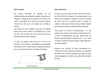 Las sierras manuales se emplean en los
e pequeño y en en el
desposte de las c ino a la
venta. El troceado de la canal con ayuda de sierras
anual dura más que si se realiza con cuchillas y
hachas.
arco calientan muy poco el material
y 400 a 500 mm. de longitud y es susceptible
Sierra manual
establecimientos d
despiece o
mediano volum
anales con dest
m
Las sierras con
sobre el que actúa, debido a la estrechez de su hoja
de corte. Se componen de un arco de acero y de una
hoja dentada del mismo material
La hoja en cuestión mide unos 20 a 30 mm. de
anchura
de tensarse más o menos entre los extremos libres del
arco, el cual esta dotado de un mango de madera.
SIERRA CON ARCO
Sierra de lámina
La lámina de corte mide de 120 a 150 mm. de ancho,
por 350 a 400 mm. de largo. En el borde opuesto a los
dientes hay encajado un refuerzo de hierro a manera
de carril, que en un ex emo tiene el man o de
adera. Esta guía rro tiene por objeto impedir
erra se doble durante el serrado.
tr g
m de hie
que la hoja de la si
Para reducir al mínimo el calentamiento y el mal
aspecto que imprime a los huesos la hoja del serrucho
y evitar el embotamiento de esta, deben estar los
dientes alternativamente triscados 0,5-1 m.m. (esto
consiste en doblar los dientes ligera y alternadamente
en sentido lateral).
Mientras que cortando la carne previamente con
cuchillo en la forma indicada se obtiene una superficie
de sección lisa, el tejido muscular que integra la carne
resulta desgarrado si sobre el se aplica directamente
la sierra.
Elaboración de Charcutería 11
 