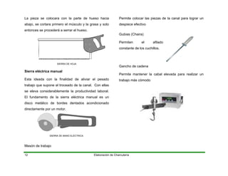 La pieza se colocara con la parte de hueso hacia
abajo, se cortara primero el músculo y la grasa y solo
entonces se procederá a serrar el hueso.
Elaboración de Charcutería12
SIERRA DE HOJA
Sierra eléctrica manual
Esta ideada con la finalidad de aliviar el pesado
trabajo que supone el troceado de la canal. Con ellas
se eleva considerablemente la productividad laboral.
erra eléctrica manual es unEl fundamento de la si
disco metálico de bordes dentados acondicionado
directamente por un motor.
ON
SIERRA DE MANO ELÉCTRICA.
Mesón de trabajo
Permite colocar las piezas de la canal para lograr un
despiece efectivo
Gubias (Chaira)
Permiten el afilad
constante de los cuchillos.
Permite mantener la cabal elevada para realizar un
o
Gancho de cadena
trabajo más cómodo
 