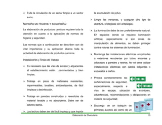 Elaboración de Charcutería 15
sucio.
La elaboración de productos carnicos requiere toda la
higi
Las normas que a continuación se describen son de
actividad de elaboración de productos carnicos.
o estén p n
limpias.
e fácil
limpieza y desinfección.
Trabaje en paredes construidas o revestidas de
Los techos deben ser de fácil limpieza y que impida
lmente si son áreas de
s de iluminación.
s aislantes y
adosadas a paredes y techos. No se debe utilizar
especialmente, respecto a
botiquín de
primeros auxilios así como de un
Evite la circulación de un sector limpio a un sector
NORMAS DE HIGIENE Y SEGURIDAD
atención en cuanto a la aplicación de normas de
ene y seguridad.
vital importancia y su aplicación abarca toda la
Instalaciones y Áreas de Trabajo
Es necesario que las vías de acceso y adyacentes
al establecimient avimentadas y bie
Trabaje en pisos de materiales resistentes,
impermeables, lavables, antideslizantes, d
material lavable y no absorbente. Debe ser de
colores claros.
la acumulación de polvo.
Limpie las ventanas, y cualquier otro tipo de
abertura, protegidas con antiplagas.
La iluminación debe de ser preferiblemente natural.
En espacios donde se requiera iluminación
artificial, especia
manipulación de alimentos, se deben proteger
contra roturas los sistema
Mantenga las instalaciones eléctricas empotradas
o exteriores recubiertas por tubo
instalaciones eléctricas con cables colgantes o
expuestos a daños.
Prevea constantemente las
señalizaciones de seguridad,
vías de escape, ubicación de extintores,
advertencias, recomendaciones y obligaciones en
materia de seguridad.
Disponga de un
 