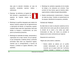 área para la atención inmedi
pequeños accidentes (ser
enfermería).
Disponga de extintores, en lugares de
fácil ubicación y especialmente en los
espacios
Elaboración de Charcutería16
ata, en caso de
vicio médico –
de mayores riesgos de
pejada para realizar las
mobiliario deben estar bien organizados, tanto para
organizados de la mejor manera. Así por ejemplo,
, desinfección de espacios y utensilios.
TECNICA DE TRABAJO
S
cor
la
De
r o delantero.
vértebras dorsales o toráxicos y el espacio
incendio.
Mantenga la superficie des
labores, evitando cualquier tipo de aglomeraciones
e interrupción de tránsito. La maquinaria, equipos,
facilitar su limpieza y mantenimiento,
para la conveniencia productiva.
Mantenga los materiales de trabajo almacenados y
así como
lo que corresponde a materias primas y productos
terminados debe tener sus respectivos lugares,
mientras que lo correspondiente a insumos de
limpieza y similares en lugares diferentes y bien
apartados.
Mantenga los sanitarios separados de los locales
de trabajo y los vestuarios con armarios. Todo
provisto con lava manos, agua en tuberías, jabón,
papel sanitario y toallas de papel (descartables).
Realice periódicamente mantenimiento y limpieza
de todas las áreas. También el mantenimiento de
los equipos
e debe tener en claro la ubicación anatómica de los
tes dentro de la canal, para ello se estudio primero
división de la canal y los cortes que están
involucrados en ellos, así mismo se procede al
despiece de la canal, comenzamos por regiones
sposte de la canal bovino:
Región del cuarto anterio
Solomo abierto se obtiene con el cuchillo
cortador deshuesador, por corte del plano
muscular que es apoyo sobre las 4 primeras
 