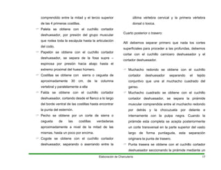 comprendido entre la mitad y el tercio superior
de las 4 primeras costillas.
Paleta se obtiene con el cuchillo cortador
ión del grupo muscular
que rodea toda la escápula hasta la articulación
. de la columna
ventral de las costillas hasta encontrar
tad de las
rrando entre la
Cuart
Al
super
cortar
corta
muchacho cuadrado del
ganso.
e obtiene con el cuchillo
cortador deshuesador, se separa la pirámide
pirámide esta completa se acepta posteriormente
rasera se obtiene con el cuchillo cortador
deshuesador seccionando la pirámide mediante un
deshuesador, por pres
del codo.
Papelón se obtiene con el cuchillo cortador
deshuesador, se separa de la fosa supre –
espinosa por presión hacia abajo hasta el
extremo proximal del hueso húmero.
Costillas se obtiene con sierra o cegueta de
aproximadamente 30 cm
vertebral y paralelamente a ella
Falda se obtiene con el cuchillo cortador
deshuesador, cortando desde el flanco a lo largo
del borde
la punta del esternón.
Pecho se obtiene por un corte de sierra o
cegueta de las costillas verdaderas
aproximadamente a nivel de la mi
mismas, hasta un poco por encima.
Cogote se obtiene con el cuchillo cortador
deshuesador, separando o ase
última vértebra cervical y la primera vértebra
dorsal o toxica.
o posterior o trasero:
lí debemos separar primero que nada los cortes
ficiales para proceder a las profundas, debemos
con el cuchillo carnicero deshuesador y el
dor deshuesador.
Muchacho redondo se obtiene con el cuchillo
cortador deshuesador separando el tejido
conjuntivo que une al
Muchacho cuadrado s
muscular comprendida entre el muchacho redondo
por detrás y la chocuzuela por delante e
internamente con la pulpa negra. Cuando la
un corte transversal en la parte superior del vasto
largo de forma puntiaguda, esta separación
originara la punta de trasero.
Punta t
Elaboración de Charcutería 17
 