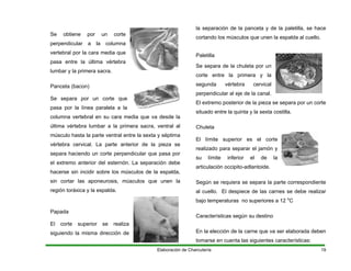 Se obtiene por un corte
pendicular a la columna
tebral por la cara media que
pasa entre la última vértebra
per
ver
Se separa por un corte que
hasta la parte ven a
a se
icular que pasa por
. La separación debe
culos de la espalda,
s, músculos que unen la
región toráxica y la espalda.
la
egunda vértebra cervical
erpendicular al eje de la canal.
mo posterior de la pieza se separa por un corte
o para separar el jamón y
su límite inferior el de la
pito-adlantoide.
arte correspondiente
s se debe realizar
a 12 o
C
n la elección de la carne que va ser elaborada deben
en cuenta las siguientes característi
lumbar y la primera sacra.
Panceta (bacon)
pasa por la línea paralela a la
columna vertebral en su cara media que va desde la
última vértebra lumbar a la primera sacra, ventral al
músculo tral entre la sexta y séptim
vértebra cervical. La parte anteri
separa haciendo un corte perpend
el extremo anterior del esternón
hacerse sin incidir sobre los mús
sin cortar las aponeurosi
or de la piez
Papada
El corte superior se realiza
siguiendo la misma dirección de
la separación de la panceta y de la paletilla, se hace
cortando los músculos que unen la espalda al cuello.
Paletilla
Se separa de la chuleta por un
corte entre la primera y
s
p
El extre
situado entre la quinta y la sexta costilla.
Chuleta
El límite superior es el corte
realizad
articulación occi
Según se requiera se separa la p
al cuello. El despiece de las carne
bajo temperaturas no superiores
Características según su destino
E
tomarse cas:
Elaboración de Charcutería 19
 