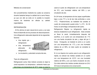 Métodos de conservación
Son procedimientos mediante los cuales se conserva
durante b
Elaboración de Charcutería 21
astante tiempo la calidad de la carne fresca,
a que con ello se evita en lo posible la invasión
EFRIGERACIÓN
. El frío elimina el calor natural de la carne y con esto
ena el desarrollo de los procesos de descomposición.
a depende de los siguientes
factores:
refrigeración.
n y velocidad correcta del aire.
canal expuesta a la temperatura ambiente hasta que
ésta tenga una temperatura de 30°C, luego se pasa la
ca una temperatura
de 5° con
circ a
n 24 horas, la temperatura de las capas superficiales
de las más profundas a unos
l, inmediatamente después del
sacrificio, a un cuarto con una temperatura de -1°C
y
masiva de bacterias sin afectar su calidad
organoléptica.
R
fr
Una refrigeración adecuad
• Una rápida pre -
refrigeración.
• Una temperatura
adecuada de
• La circulació
Tipos de refrigeración
Refrigeración Lenta: Este método consiste en dejar la
nal al cuarto de refrigeración con
C, una humedad relativa del 80% y
ul ción de aire.
E
baja a unos 7°C y la
17°C. Posteriormente, se trasladan las canales al
cuarto de conservación puesto entre 1 y 3°C. En 30
horas, la carne llega a temperatura del cuarto.
Refrigeración Rápida: La refrigeración rápida se
alcanza empleando la pre refrigeración. Esta consiste
en llevar la cana
con una fuerte circulación de aire, y dejar allí por 3
horas. Enseguida, se traslada la carne a un cuarto
con una temperatura de -1°C y con una humedad
relativa de un 90%, en éste cuarto se completa la
refrigeración.
Si no se dispone de cuartos para la pre refrigeración
rápida, se colocan las medias canales en un cuarto
con una temperatura de -0.5°C, con una humedad
relativa del 90% y con una fuerte circulación de aire.
Con éste sistema las medias canales alcanzan en 24 ó
30 horas la temperatura de conservación.
 
