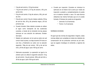 5 kg de sal común y 10 kg de azúcar
7 kg de sal común y 2.5 kg de azúcar y 50 g de
sal de nitro
8 kg de sal común, 6 kg de azúcar y 80 g de sal
de nitro
8 kg de sal, común 3 kg de melaza caliente, 50 kg
de sal de nitro, 80 g de pimienta negra y 50 de
pimienta roja
• Curado húmedo: Este método consiste en utilizar
el agua como transporte de las sustancias
curantes, a través de la inmersión de las piezas
cárnicas en una solución de salmuera. Existen
dos tipos:
Salado con salmuera: en la cual se cubre con sal
común toda la pieza, se deja durante 24 horas en
una tina y finalmente se cubre con la solución
siguiente: 10kg de sal común, 100 g de sal de
nitro y 30 lts de agua / para 100 kg de carne.
Salmuera azucarada: La operación es igual a la
anterior pero se utiliza la siguiente solución: 8 kg
de sal común, 3 kg de azúcar, 200 g de sal nitro y
30 lts de agua / para 100 kg de carne
• Curado por inyección: Consiste en introducir la
salmuera en el interior de la carne por medio de
inyección a presión y complementando el curado
con el sistema húmedo o seco. En esta técnica
utilizamos las misma formulas que en el curado
húmedo. El tiempo de curado es el siguiente:
Jamones: 6 a 8 semanas
Tocino: 4 a 6 semanas
NORMAS COVENIN
Al igual que las normas de seguridad e higiene, estas
normas deben ser cumplidas en todos los métodos de
conservación de los productos carnicos es por esto,
que se sugiere investigue el contenido y vigencia de
estos.
Elaboración de Charcutería 25
 