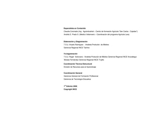 Especialista en Contenido
Claudia Coronado (Ing. Agroindustrial – Centro de formación Agrícola “San Carlos - Cojedes”)
Andrés E. Prado S. (Medico Veterinario – Coordinación del programa Agrícola Lara)
Elaboración y Diagramación
T.S.U. Anyelo Rodríguez - Analista Productor de Médios
Gerencia Regional INCE Táchira
Rediagramación
T.S.U. Roger Solorzano - Analista Productor de Médios Gerencia Regional INCE Anzoátegui
Moises Fernández Gerencia Regional INCE Trujillo
Coordinación Técnica Estructural
División de Recursos para el Aprendizaje
Coordinación General
Gerencia General de Formación Profesional
Gerencia de Tecnología Educativa
1ra
Edición 2005
Copyright INCE
 