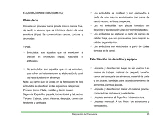 ELABORACION DE CHARCUTERIA
Charcutería
Consiste en procesar carne picada más o menos fina,
de cerdo o vacuno, que se introduce dentro de una
envoltura (tripa). Se comercializan cerdas, cocidas y
ahumadas
TIPOS
Embutidos: son aquellos que se introducen a
presión en envolturas (tripas) naturales o
artificiales.
No embutidos: son aquellos que no se embuten,
que sufren un tratamiento en su elaboración lo cual
las hace durables en el tiempo.
Nota: La carne que se utiliza en la fabricación de los
embutidos se clasifican en las siguientes categorías:
Primera: Lomo. Filete, costillar, y tercio trasero
Segunda: Espaldilla, papada, tocino dorsal y del pecho
Tercera: Cabeza, patas, vísceras, despojos, carne con
tendones y cartílagos
Los embutidos se moldean y son elaborados a
partir de una mezcla emulsionada con carne de
cerdo vacuno, aditivos y especies.
Las no embutidas son piezas tomadas del
desposte y curadas par luego ser comercializadas.
Los embutidos se elaboran a partir de carnes de
calidad baja, que son procesadas para mejorar su
calidad organoléptica.
Los embutidos son elaborados a partir de cortes
directos de la canal.
Esterilización de utensilios y equipos
Limpieza y desinfección luego de ser usados. Las
mesas de trabajo, material de pequeño tamaño,
carros de transporte de alimentos, material de corte
y de picado, bandejas para acondicionamiento de
alimentos, parrillas, placas.
Limpieza y desinfección diaria: Al material grande,
contenedores de basura y estanterías.
Limpieza semanal al frigorífico: Infraestructura.
Limpieza mensual: A los filtros de extractores y
ventiladores.
Elaboración de Charcutería 29
 