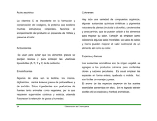 Elaboración de Charcutería34
Ácido ascórbico
La vitamina C es importante en la formación y
conservación del colágeno, la proteína que sostiene
muchas estructuras corporales, favorece el
enrojecimiento del producto en presencia de nitritos y
preserva el color.
Antioxidantes
Se usan para evitar que los alimentos grasos se
pongan rancios y para proteger las vitaminas
liposolubles (A, D, E y K) de la oxidación.
Emulsificantes
Algunos de ellos son la lecitina, los monos,
diglicéridos, ciertos ésteres grasos de polioxietileno y
de sorbitán. Estos ingredientes son producidos de
fuentes tanto animales como vegetales, por lo que
requieren supervisión continua y estricta. Además
Favorecen la retención de grasa y humedad.
Colorantes
Hay toda una variedad de compuestos orgánicos,
algunas sustancias químicas sintéticas y pigmentos
naturales de plantas (incluida la clorofila), carotenoides
y antocianinas, que se pueden añadir a los alimentos
para mejorar su color. También se emplean como
colorantes algunas sales minerales; las sales de calcio
y hierro pueden mejorar el valor nutricional de un
alimento así como su color.
Especias y hiervas
Las sustancias aromáticas son de origen vegetal, se
agregan a los productos cárnicos para conferirles
olores y sabores peculiares. Es usual emplear las
especies en forma entera, quebrada o molida. Así,
son fáciles de manejar y pesar.
El aroma de las especias depende de los aceites
esenciales contenidos en ellas. Se ha logrado extraer
aceites de las especias y hierbas aromáticas.
 