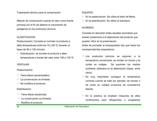 Elaboración de Charcutería36
Tratamiento térmico para la conservación
Método de conservación usando el calor como fuente
primaria con el fin de detener el crecimiento de
patógenos en los productos cárnicos
CLASIFICACION
Pasteurización: Consiste en someter al producto a
altas temperaturas entre los 70 y 80 ºC durante un
lapso de 90 a 120 minutos
Esterilización: se somete el producto a altas
temperaturas a través del calor entre 100 a 132 ºC
VENTAJAS
Pasteurización:
Tiene efecto bacteriostático
La conservación es limitada
No modifica el producto
Esterilización:
Tiene efecto bactericida
La conservación es ilimitada
Modifica el producto
EQUIPOS
En la pasterización: Se utiliza el baño de Maria
En la esterilización: Se utiliza el autoclave
ACABADO
Consiste en descartar todas aquellas anomalías que
existen posteriores a la elaboración del producto que
puedan influir en la presentación.
Antes de proceder al empaquetado hay que hacer los
correspondientes preparativos:
Los productos carnicos se exponen a la
temperatura conveniente, se dividen en trozos y se
cortan en rodajas. Se suprimen los medios
auxiliares utilizados en la elaboración (tripas, entre
otros).
Es muy importante conseguir la temperatura
correcta cuando se trate por ejemplo, de trocear o
de cortar en rodajas productos de consistencia
blanda.
En la práctica se emplean máquinas de altos
rendimientos para refrigerarlos o congelarlos
 