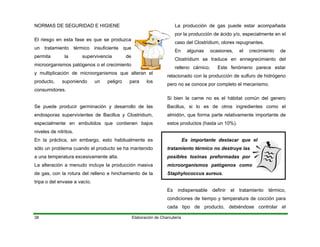 NORMAS DE SEGURIDAD E HIGIENE
Elaboración de Charcutería38
El riesgo en esta fase es que se produzca
un tratamiento térmico insuficiente que
permita la supervivencia de
microorganismos patógenos o el crecimiento
y multiplicación de microorganismos que alteran el
producto, suponiendo un peligro para los
consumidores.
Se puede producir germinación y desarrollo de las
endosporas supervivientes de Bacillus y Clostridium,
especialmente en embutidos que contienen bajos
niveles de nitritos.
En la práctica, sin embargo, esto habitualmente es
sólo un problema cuando el producto se ha mantenido
a una temperatura excesivamente alta.
La alteración a menudo incluye la producción masiva
de gas, con la rotura del relleno e hinchamiento de la
tripa o del envase a vacío.
La producción de gas puede estar acompañada
por la producción de ácido y/o, especialmente en el
caso del Clostridium, olores repugnantes.
En algunas ocasiones, el crecimiento de
Clostridium se traduce en ennegrecimiento del
relleno cárnico. Este fenómeno parece estar
relacionado con la producción de sulfuro de hidrógeno
pero no se conoce por completo el mecanismo.
Si bien la carne no es el hábitat común del genero
Bacillus, si lo es de otros ingredientes como el
almidón, que forma parte relativamente importante de
estos productos (hasta un 10%).
Es importante destacar que el
tratamiento térmico no destruye las
posibles toxinas preformadas por
microorganismos patógenos como
Staphylococcus aureus.
Es indispensable definir el tratamiento térmico,
condiciones de tiempo y temperatura de cocción para
cada tipo de producto, debiéndose controlar el
 