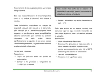 funcionamiento de los equipos de cocción y el empleo
de agua potable.
Esto exige unas combinaciones de tiempo/temperatura
como 57,2ºC durante 37 minutos y 60ºC durante 5
minutos.
Tales tratamientos proporcionan un margen de
seguridad adecuado con respecto a la salmonella,
pero preocupa que la Listéria monocytogenes pueda
sobrevivir, es por ello que se acepta la posibilidad de
adicionar conservantes para controlar su posterior
crecimiento; con ellos, puede mejorar
significativamente la seguridad de las carnes cocidas
“mínimamente procesadas”, cuya estabilidad depende
ampliamente de la refrigeración.
TECNICA DE TRABAJO
Pasteurizaron:
Ubique los productos dentro del aparato de
pasteurización
Someter a los productos a temperatura de
72 – 75 ºC por 15 minutos
Nota: cuanto mas corto es el proceso de
pasteurización hay mayor garantía de mantener la
calidad organoléptica del producto.
Someta a enfriamiento con rapidez hasta alcanzar
los 4 – 6 ºC
Nota: este equipo es un sistema continuo que
comunica vapor de agua mediante intercambio de
calor, luego el producto pasa a otra sección donde se
le aplica frió
Esterilización:
Utilizar primeramente el autoclave
Seleccionar los productos de tripas especiales o
bolsas flexibles que desean ser esterilizadas
someter a un proceso térmico entre 100 y 120 ºC
para conseguir el proceso de conservación
Lleva a la cámara de secado
Almacenar en un lugar fresco y seco
Elaboración de Charcutería 39
 
