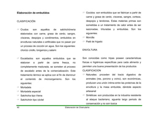 Elaboración de Charcutería40
Elaboración de embutidos
CLASIFICACIÓN
Crudos: son aquellos de salchichóneria
elaborados con carne, grasa de cerdo, sangre,
vísceras, despojos y condimentos, embutidos en
envolturas naturales o artificiales que no pasan por
un proceso de cocción en agua. Son los siguientes:
chorizo criollo, longaniza y salami
Escaldados: son aquellos embutidos que se
elaboran a partir de carne fresca, no
completamente madurada, se someten al proceso
de escalado antes de la comercialización. Este
tratamiento térmico se aplica con el fin de disminuir
el contenido de microorganismo. Son los
siguientes:
Mortadela
Mortadela especial
Salchicha tipo Viena
Salchichón tipo cóctel
Cocidos: son embutidos que se fabrican a partir de
carne y grasa de cerdo, vísceras, sangre, corteza,
despojos y tendones. Estas materias primas son
sometidas a un tratamiento de calor antes de ser
sazonadas, trituradas y embutidas. Son los
siguientes:
Morcilla
Paté de hígado
ENVOLTURA
Son conocidas como tripas poseen características
físicas e higiénicas especificas para cada alimento y
permiten una buena presentación de los productos
CLASIFICACION
Naturales: proceden del tracto digestivo de
animales (res, porcino y ovino), son económicas,
producen una unión intima entre las proteínas de la
envoltura y la masa embutida, dándole aspecto
artesanal
Sintéticas: son producidas en la industria resistente
al ataque bacteriano, aguanta largo periodo de
conservación y no son toxica
 