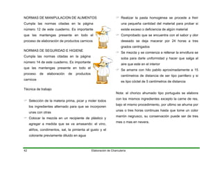 NORMAS DE MANIPULACION DE ALIMENTOS
Cumpla las normas citadas en la página
número 12 de este cuaderno. Es importante
que las mantengas presente en todo el
proceso de elaboración de productos carnicos
Elaboración de Charcutería42
NORMAS DE SEGURIDAD E HIGIENE
Cumpla las normas citadas en la página
número 14 de este cuaderno. Es importante
que las mantengas presente en todo el
proceso de elaboración de productos
carnicos
Técnica de trabajo
Selección de la materia prima, picar y moler todos
los ingredientes alternado para que se incorporen
unas con otras
Colocar la mezcla en un recipiente de plástico y
agregar a medida que se va amasando: el vino,
aliños, condimentos, sal, la pimienta al gusto y el
colorante previamente diluido en agua
Realizar la pasta homogénea se procede a freír
una pequeña cantidad del material para probar si
existe exceso o deficiencia de algún material
Comprobado que se encuentra con el sabor y olor
deseado se deja macerar por 24 horas a tres
grados centrigados
Se mezcla y se comienza a rellenar la envoltura se
soba para darle uniformidad y hacer que salga al
aire que este en el interior
Se amarra con hilo pabilo aproximadamente a 15
centímetros de distancia de ser tipo parrillero y si
es tipo cóctel de 5 centímetros de distancia
Nota: el chorizo ahumado tipo portugués se elabora
con los mismos ingredientes excepto la carne de res,
bajo el mismo procedimiento, por ultimo se ahuma por
unas o tres horas continuas hasta que tome un color
marrón negrusco, su conservación puede ser de tres
mes o mas en nevera.
 