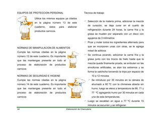 EQUIPOS DE PROTECCION PERSONAL
Elaboración de Charcutería44
Utilice los mismos equipos ya citados
en la página número 13 de este
cuaderno, estos para elaborar
productos carnicos.
NORMAS DE MANIPULACION DE ALIMENTOS
Cumpla las normas citadas en la página
número 12 de este cuaderno. Es importante
que las mantengas presente en todo el
proceso de elaboración de productos
carnicos
NORMAS DE SEGURIDAD E HIGIENE
Cumpla las normas citadas en la página
número 14 de este cuaderno. Es importante
que las mantengas presente en todo el
proceso de elaboración de productos
carnicos
Técnica de trabajo
Selección de la materia prima, adicionar la mezcla
de curación, se deja curar en el cuarto de
refrigeración durante 24 horas, la carne fría y la
grasa se muelen por separado con un disco con
agujeros de 3 milímetros
Picar y moler todos los ingredientes alternado para
que se incorporen unas con otras, se le agrega
mitad de aditivos
Se continua picando, adicionar la carne fría y la
grasa junto con los trozos de hielo hasta que la
mezcla quede finamente picada, se embuten en las
envolturas artificiales, se atan los extremos y se
forma la salchicha torciendo la tripa por espacio de
10 a 12 minutos
Se introduce por 30 minutos en la cámara de
ahumado a 60 ºC con la chimenea abierta sin
humo, luego se eleva a temperatura de 66, 71 y
77 ºC agregando humo por 30 minutos en cada
una de esta temperaturas.
Luego se escaldan en agua a 77 ºC durante 15
minutos se escurren y se refrigeran
 