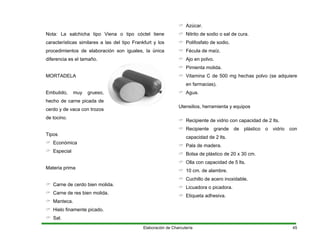 Nota: La salchicha tipo Viena o tipo cóctel tiene
características similares a las del tipo Frankfurt y los
procedimientos de elaboración son iguales, la única
diferencia es el tamaño.
MORTADELA
Embutido, muy grueso,
hecho de carne picada de
cerdo y de vaca con trozos
de tocino.
Tipos
Económica
Especial
Materia prima
Carne de cerdo bien molida.
Carne de res bien molida.
Manteca.
Hielo finamente picado.
Sal.
Azúcar.
Nitrito de sodio o sal de cura.
Polifosfato de sodio.
Fécula de maíz.
Ajo en polvo.
Pimienta molida.
Vitamina C de 500 mg hechas polvo (se adquiere
en farmacias).
Agua.
Utensilios, herramienta y equipos
Recipiente de vidrio con capacidad de 2 lts.
Recipiente grande de plástico o vidrio con
capacidad de 2 lts.
Pala de madera.
Bolsa de plástico de 20 x 30 cm.
Olla con capacidad de 5 lts.
10 cm. de alambre.
Cuchillo de acero inoxidable.
Licuadora o picadora.
Etiqueta adhesiva.
Elaboración de Charcutería 45
 
