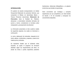 INTRODUCCIÓN
El cuaderno de estudio correspondiente a la Salida
Ocupacional Elaborador de productos Cárnicos, que
comprende el Módulo de Aprendizaje Básico –
Técnico Productivo denominado: Elaboración de
Charcutería, tiene la finalidad de: “Elaborar,
almacenar y comercializar embutidos derivados del
porcino y bovino, considerando la normativa sobre
manipulación y procesamiento de alimentos”.
La información presentada en éste cuaderno resalta
los siguientes aspectos, los cuales se mencionan a
continuación:
La carne, elaboración de embutidos, desposte de la
canal, aditivos, condimentos y especias, curado de la
materia prima y embutido.
Es importante resaltar que el contenido antes
expuesto, se ajusta al programa de formación
diseñado según los requerimientos del oficio, en
donde los temas o puntos específicos presentan
ilustraciones, referencias bibliográficas y un glosario
de términos que facilitan el aprendizaje.
Sería conveniente que investigue y comparta
experiencias con sus compañeros y en otras fuentes
de estudio, a fin de consolidar y enriquecer los
conocimientos adquiridos.
 