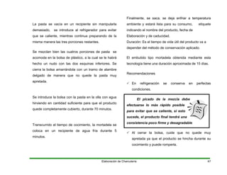 La pasta se vacía en un recipiente sin manipularla
demasiado, se introduce al refrigerador para evitar
que se caliente, mientras continua preparando de la
misma manera las tres porciones restantes.
Se mezclan bien las cuatros porciones de pasta se
acomoda en la bolsa de plástico, a la cual se le habrá
hecho un nudo con las dos esquinas inferiores. Se
cierra la bolsa amarrándola con un tramo de alambre
delgado de manera que no quede la pasta muy
apretada.
Se introduce la bolsa con la pasta en la olla con agua
hirviendo en cantidad suficiente para que el producto
quede completamente cubierto, durante 70 minutos.
Transcurrido el tiempo de cocimiento, la mortadela se
coloca en un recipiente de agua fría durante 5
minutos.
Finalmente, se saca, se deja enfriar a temperatura
ambiente y estará lista para su consumo, etiquete
indicando el nombre del producto, fecha de
Elaboración y de caducidad.
Duración: Es el tiempo de vida útil del producto va a
depender del método de conservación aplicado.
El embutido tipo mortadela obtenida mediante esta
tecnología tiene una duración aproximada de 15 días.
Recomendaciones
En refrigeración se conserva en perfectas
condiciones.
El picado de la mezcla debe
efectuarse lo más rápido posible
para evitar que se caliente, si esto
sucede, el producto final tendrá una
consistencia poco firme y desagradable.
Al cerrar la bolsa, cuide que no quede muy
apretada ya que el producto se hincha durante su
cocimiento y puede romperla.
Elaboración de Charcutería 47
 