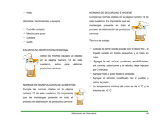 Hielo
Utensilios, herramientas y equipos
Cuchillo cortador
Mesón para picar
Caldera
Cutre
EQUIPOS DE PROTECCION PERSONAL
Utilice los mismos equipos ya citados
en la página número 13 de este
cuaderno, estos para elaborar
productos carnicos.
NORMAS DE MANIPULACION DE ALIMENTOS
Cumpla las normas citadas en la página
número 12 de este cuaderno. Es importante
que las mantengas presente en todo el
proceso de elaboración de productos carnicos
NORMAS DE SEGURIDAD E HIGIENE
Cumpla las normas citadas en la página número 14 de
este cuaderno. Es importante que las
mantengas presente en todo el
proceso de elaboración de productos
carnicos
Técnica de trabajo
Colocar la carne cocida picada con el disco fino , el
hígado picado en trozos pequeños y el hielo en
cubo
Agregar la sal, azúcar, proteínas, emulsificantes,
sal curante, saborizante y la cebolla, dejar reposar
por 3 minutos
Agregar hielo y picar hasta lo deseado
Agregar el almidón modificado dar 2 vueltas y
retirar la pasta
La temperatura mínima del cutre es de 4 ºC y la
máxima de 10 ºC
Elaboración de Charcutería 49
 