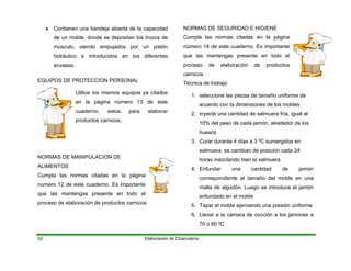 • Contienen una bandeja abierta de la capacidad
de un molde, donde se depositan los trozos de
músculo, siendo empujados por un pistón
hidráulico e introducidos en los diferentes
envases.
Elaboración de Charcutería52
EQUIPOS DE PROTECCION PERSONAL
Utilice los mismos equipos ya citados
en la página número 13 de este
cuaderno, estos para elaborar
productos carnicos.
NORMAS DE MANIPULACION DE
ALIMENTOS
Cumpla las normas citadas en la página
número 12 de este cuaderno. Es importante
que las mantengas presente en todo el
proceso de elaboración de productos carnicos
NORMAS DE SEGURIDAD E HIGIENE
Cumpla las normas citadas en la página
número 14 de este cuaderno. Es importante
que las mantengas presente en todo el
proceso de elaboración de productos
carnicos
Técnica de trabajo
1. seleccione las piezas de tamaño uniforme de
acuerdo con la dimensiones de los moldes
2. inyecte una cantidad de salmuera fría, igual al
10% del peso de cada jamón, alrededor de los
huesos
3. Curar durante 4 días a 3 ºC sumergidos en
salmuera, se cambian de posición cada 24
horas mezclando bien la salmuera
4. Enfundar una cantidad de jamón
correspondiente al tamaño del molde en una
malla de algodón. Luego se introduce el jamón
enfundado en el molde
5. Tapar el molde ejerciendo una presión uniforme
6. Llevar a la cámara de cocción a los jamones a
70 o 80 ºC
 