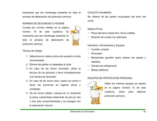 importante que las mantengas presente en todo el
proceso de elaboración de productos carnicos
NORMAS DE SEGURIDAD E HIGIENE
Cumpla las normas citadas en la página
número 14 de este cuaderno. Es
importante que las mantengas presente en
todo el proceso de elaboración de
productos carnicos
Técnica de trabajo
1. Seleccione la materia prima de acuerdo al corte
recomendado
2. Elimine las partes no deseadas al corte
3. En caso de ser tocino ahumado, utilice la
técnica de los jamones y lleve inmediatamente
a la cámara de ahumado.
4. En caso de ser tocino seco, basta con poner a
secar las porciones en lugares secos y
ventilados
5. De ser tocino salado, coloque en un recipiente
la pieza cubriéndolas totalmente de sal por dos
o tres días comprimiéndolas y se prosigue con
la desecación natural.
CHULETA AHUMADA
Se obtiene de las partes musculares del lomo del
cerdo.
Materia Prima
Pieza del lomo (hasta 5cm. De la costilla)
Solución de curado con salmuera
Utensilios, Herramientas y Equipos
Cuchillo cortador
Ahumador
Recipientes grandes (para colocar las piezas y
salarlas)
Cámara de refrigeración
Bolsas plásticas
EQUIPOS DE PROTECCION PERSONAL
Utilice los mismos equipos ya citados
en la página número 13 de este
cuaderno, estos para elaborar
productos carnicos.
Elaboración de Charcutería 55
 