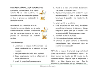 NORMAS DE MANIPULACION DE ALIMENTOS
Cumpla las normas citadas en la página
número 12 de este cuaderno. Es
importante que las mantengas presente
en todo el proceso de elaboración de
productos carnicos
Elaboración de Charcutería56
NORMAS DE SEGURIDAD E HIGIENE
Cumpla las normas citadas en la página
número 14 de este cuaderno. Es importante
que las mantengas presente en todo el
proceso de elaboración de productos
carnicos
Técnica de trabajo
1. La salmuera se prepara disolviendo la sal y los
demás ingredientes en la cantidad de agua
necesaria
2. Refrigere la salmuera hasta el día siguiente
3. Saque las piezas del cuarto de refrigeración el
día de la elaboración
4. Limpie de cada pieza la grasa sobrante
5. Inyecte a la pieza una cantidad de salmuera
fría, igual al 10% de cada pieza
6. Deje curar las piezas durante cuatro días a una
temperatura de 3º C, cada 24 horas se cambian
las piezas de posición y se mezcla bien la
salmuera
7. Amarre un hilo en un extremo
8. Lave las piezas con agua tibia y se cepillan
para eliminar el exceso de salmuera. Luego
cuelgue las piezas para que se sequen a una
temperatura de 20º C de dos a cuatro horas.
9. Someta la chuleta al ahumado
10.Enfríe las piezas finalizado el ahumado
11.Empaque las piezas (enteras o rebanadas)
manteniéndolas bajo refrigeración para su
posterior comercialización
NOTA: En el proceso de ahumado se precalienta el
cuarto de ahumado a una temperatura de 60ºC, se
dejan ahumar las chuletas por 30 minutos con la
chimenea cerrada, luego se baja la temperatura a
50ºC y se dejan durante una hora. Baje la
temperatura nuevamente a 35ºC por media hora más.
 