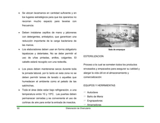 Elaboración de Charcutería60
• Se ubican lavamanos en cantidad suficiente y en
los lugares estratégicos para que los operarios no
recorran mucho espacio para lavarse con
frecuencia.
• Deben instalarse cepillos de mano y jaboneras
con detergentes, antiséptico, que garanticen una
reducción importante de la carga bacteriana de
las manos.
• Los elaboradores deben usar en forma obligatorio
tapabocas y delantales. No se debe permitir el
uso de uñas pintadas, anillos, colgantes. El
cabello estará recogido con una redecilla.
• Los pisos deben mantenerse secos durante toda
la jornada laboral, por lo tanto en esta zona no se
deben permitir tareas de lavado o aquellas que
humedecen el ambiente como el pelado de las
salchichas.
• Toda el área debe estar bajo refrigeración, a una
temperatura entre 10 y 15ºC. Las puertas deben
permanecer cerradas y es conveniente el uso de
cortinas de aire para evitar la entrada de insectos.
Sala de empaque
ESTERILIZACION
Proceso a la cual se someten todos los productos
envasados y empacados para asegurar su calidad y
alargar la vida útil en el almacenamiento y
comercialización
EQUIPOS Y HERRMIENTAS
Autoclave
Baño de Maria
Engrapadoras
Amarradoras
 
