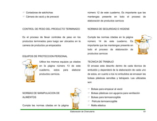 Cortadoras de salchichas
Cámara de vació y de prevació
CONTROL DE PESO DEL PRODUCTO TERMINADO
Es el proceso de llevar controles de peso en los
productos terminados para luego ser ubicados en la
camera de productos ya empacados
EQUIPOS DE PROTECCION PERSONAL
Utilice los mismos equipos ya citados
en la página número 13 de este
cuaderno, estos para elaborar
productos carnicos.
NORMAS DE MANIPULACION DE
ALIMENTOS
Cumpla las normas citadas en la página
número 12 de este cuaderno. Es importante que las
mantengas presente en todo el proceso de
elaboración de productos carnicos
NORMAS DE SEGURIDAD E HIGIENE
Cumpla las normas citadas en la página
número 14 de este cuaderno. Es
importante que las mantengas presente en
todo el proceso de elaboración de
productos carnicos
TECNICA DE TRABAJO
El envase esta descrito dentro de cada técnica de
embutido y dependerá de la elaboración de cada uno
de estos, en cuanto a los no embutidos se envasan las
bolsas plásticas sencillas y tetrapack. Las utilizadas
son:
Bolsas para empacar al vació
Bolsas plásticas con agujeros para ventilación
Bolsas para termoencogible
Película termoencogible
Malla elástica
Elaboración de Charcutería 61
 