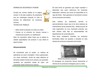 NORMAS DE SEGURIDAD E HIGIENE
Cumpla las normas citadas en la página
número 14 de este cuaderno. Es importante
que las mantengas presente en todo el
proceso de elaboración de productos
carnicos
TECNICA DE TRABAJO
Debe rotular la etiqueta con todos sus datos
Colocar en el producto de manera manual o
mecánica de acuerdo a su clasificación
Nota: Es importante utilizar tintas que no alteren la
calidad organoléptica del producto ni que afecte la
salud humana
Almacenamiento
Se recomienda para el acopio, un sistema de
estanterías de acero inoxidable o hierro galvanizado,
con cierta inclinación, donde las cajas plásticas se
alimentan desde el fondo de la cámara, por gravedad,
ayudadas por pequeñas ruedas de nylon, van
avanzando hasta el frente de la cámara.
De esta forma se garantiza que ningún operador o
elaborador sea quien seleccione los productos
elaborados, teniendo que tomar los disponibles en la
caja del frente. Esto garantiza el movimiento correcto
de los productos terminados.
Este sistema de estanterías permite un
aprovechamiento mayor que el de otros sistemas de
ordenamiento de las cámaras frías. Desde el punto de
vista organizativo es muy importante entender que
esta cámara está bajo la responsabilidad del
departamento de comercialización.
Para llevar verdaderos controles, los productos
terminados deben ser pesados y ubicados en esta
cámara de productos empacados terminados.
Cámara de productos empacados
El encargado de producción llevará diariamente el
informe de los productos entregados para su venta.
Elaboración de Charcutería 63
 