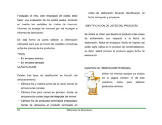 Finalizado el mes, este encargado de costes debe
hacer una evaluación de los costos reales, tomando
en cuenta las variables de costos de insumos,
informes de entrega de insumos por las bodegas e
informes de fabricación.
De esta forma se podrá obtener la información
necesaria para que se tomen las medidas correctivas
sobre los precios de los productos.
TIPOS
En envases abiertos
En envases cerrados
CLASIFICACION
Elaboración de Charcutería64
Existen tres tipos de clasificación en función del
almacenamiento:
Cámara fría y materia prima de la canal: donde se
almacena las canales
Cámara frías para carnes en proceso: donde se
almacena los cortes luego del desposte del animal
Cámara fría de productos terminados empacados:
donde de almacena el producto terminado en
orden de elaboración llevando identificación de
fecha de ingreso y empaque.
IDENTIFICACION DE LOTES DEL PRODUCTO
Se refiere al orden que llevaría el producto a las cavas
de enfriamiento con respecto a la fecha de
elaboración, fecha de empaque, fecha de ingreso así
poder darle salida en el proceso de comercialización,
es decir, saldrá primero el producto según fecha de
elaboración
EQUIPOS DE PROTECCION PERSONAL
Utilice los mismos equipos ya citados
en la página número 13 de este
cuaderno, estos para elaborar
productos carnicos.
 