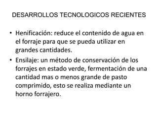 DESARROLLOS TECNOLOGICOS RECIENTES

• Henificación: reduce el contenido de agua en
el forraje para que se pueda utilizar en
grandes cantidades.
• Ensilaje: un método de conservación de los
forrajes en estado verde, fermentación de una
cantidad mas o menos grande de pasto
comprimido, esto se realiza mediante un
horno forrajero.

 