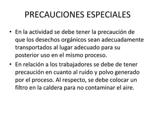 PRECAUCIONES ESPECIALES
• En la actividad se debe tener la precaución de
que los desechos orgánicos sean adecuadamente
transportados al lugar adecuado para su
posterior uso en el mismo proceso.
• En relación a los trabajadores se debe de tener
precaución en cuanto al ruido y polvo generado
por el proceso. Al respecto, se debe colocar un
filtro en la caldera para no contaminar el aire.

 