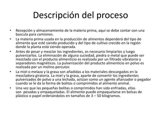 Descripción del proceso
•
•
•

•

•

Recepción y almacenamiento de la materia prima, aquí se debe contar con una
bascula para camiones.
La materia prima usada en la producción de alimentos dependerá del tipo de
alimento que esté siendo producido y del tipo de cultivo crecido en la región
donde la planta está siendo operada.
Antes de pesar y mezclar los ingredientes, es necesario limpiarlos y luego
pulverizarlos. La eliminación de alguna suciedad, piedra o metal que puede ser
mezclado con el producto alimenticio es realizada por un filtrado vibratorio y
separadores magnéticos. La pulverización del producto alimenticio en polvo es
realizada por un molino percutor.
La miel o melaza y la grasa son añadidas a los materiales descargados en la
mezcladora giratoria. La miel y la grasa, aparte de convertir los ingredientes
pulverizados de polvo a una lechada, actúan como un agente afianzador o pegador
cuando se le da la forma de bolitas o comprimidos al alimento animal.
Una vez que las pequeñas bolitas o comprimidos han sido enfriadas, ellas
son pesadas y empaquetadas. El alimento puede empaquetarse en bolsas de
plástico o papel ordenándolos en tamaños de 3 – 50 kilogramos.

 