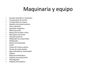 Maquinaria y equipo
•
•
•
•
•
•
•
•
•
•
•
•
•
•
•
•
•
•
•
•
•
•

Elevador de baldes o recipientes.
Transportador de tornillo.
Transportador de cadena.
Depósito de almacenamiento.
Tamiz vibratorio.
Separador magnético.
Molino percutor.
Balanza de hornada o lotes.
Mezcladora horizontal.
Aparador giratorio.
Moldeador de comprimidos.
Refrigerador.
Balanza de embolsado.
Ciclón.
Tanque de melaza y grasas.
Tanque de aceite pesado.
Agua ablandadora. (Suavizador)
Caldera.
Máquina embolsadora.
Depósito de pulverización.
Desintegrador.
Depósito del producto.

 