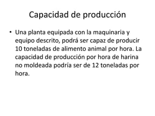 Capacidad de producción
• Una planta equipada con la maquinaria y
equipo descrito, podrá ser capaz de producir
10 toneladas de alimento animal por hora. La
capacidad de producción por hora de harina
no moldeada podría ser de 12 toneladas por
hora.

 
