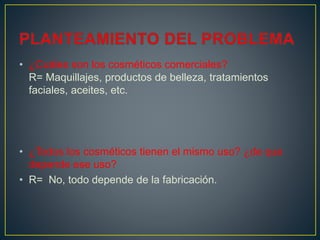 • ¿Cuáles son los cosméticos comerciales?
R= Maquillajes, productos de belleza, tratamientos
faciales, aceites, etc.
• ¿Todos los cosméticos tienen el mismo uso? ¿de que
depende ese uso?
• R= No, todo depende de la fabricación.
 