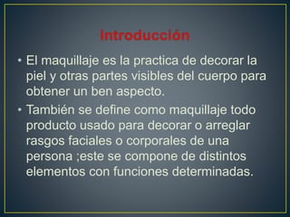 • El maquillaje es la practica de decorar la
piel y otras partes visibles del cuerpo para
obtener un ben aspecto.
• También se define como maquillaje todo
producto usado para decorar o arreglar
rasgos faciales o corporales de una
persona ;este se compone de distintos
elementos con funciones determinadas.
 