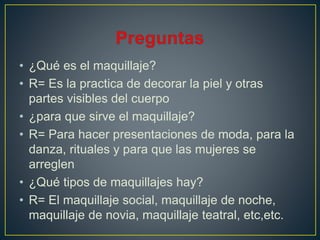 • ¿Qué es el maquillaje?
• R= Es la practica de decorar la piel y otras
partes visibles del cuerpo
• ¿para que sirve el maquillaje?
• R= Para hacer presentaciones de moda, para la
danza, rituales y para que las mujeres se
arreglen
• ¿Qué tipos de maquillajes hay?
• R= El maquillaje social, maquillaje de noche,
maquillaje de novia, maquillaje teatral, etc,etc.
 