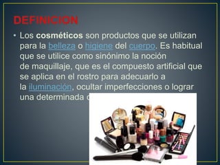 • Los cosméticos son productos que se utilizan
para la belleza o higiene del cuerpo. Es habitual
que se utilice como sinónimo la noción
de maquillaje, que es el compuesto artificial que
se aplica en el rostro para adecuarlo a
la iluminación, ocultar imperfecciones o lograr
una determinada caracterización.
 