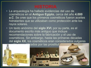 • La arqueología ha hallado evidencias del uso de
cosméticos en el Antiguo Egipto, cerca del año 4.000
a.C. Se cree que los primeros cosméticos fueron aceites
hidratantes que se utilizaban como protección ante los
rayos solares.
• Un texto anónimo del siglo XVI, por su parte, es el
documento escrito más antiguo que incluye
recomendaciones sobre la fabricación y el uso de
cosméticos. Sin embargo, hasta las primeras décadas
del siglo XX, los cosméticos eran considerados vulgares
y sólo eran utilizados por las prostitutas o los actores.
 