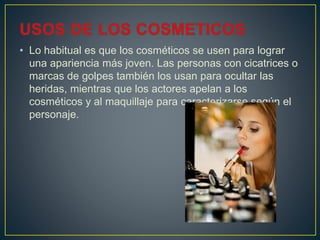 • Lo habitual es que los cosméticos se usen para lograr
una apariencia más joven. Las personas con cicatrices o
marcas de golpes también los usan para ocultar las
heridas, mientras que los actores apelan a los
cosméticos y al maquillaje para caracterizarse según el
personaje.
 