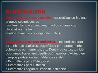 Cosméticos para uso doméstico: cosméticos de higiene,
algunos cosméticos de
mantenimiento y protección, muchos cosméticos
decorativos (tintes
semipermanentes o temporales, etc.).
Cosméticos para uso profesional: cosméticos para
tratamientos capilares, cosméticos para permanentes,
colorantes permanentes, etc. Dentro de estos, también
podríamos hacer una clasificación que los dividiese en
campos profesionales, hablando así de:
• Cosméticos para Peluquería.
• Cosméticos para Estética.
• Cosméticos según su zona de actuación.
 