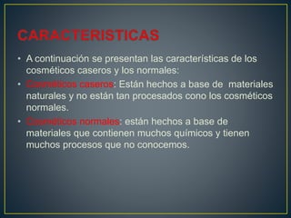 • A continuación se presentan las características de los
cosméticos caseros y los normales:
• Cosméticos caseros: Están hechos a base de materiales
naturales y no están tan procesados cono los cosméticos
normales.
• Cosméticos normales: están hechos a base de
materiales que contienen muchos químicos y tienen
muchos procesos que no conocemos.
 