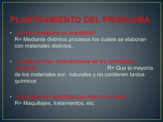 • ¿Cómo se elabora un cosmético?
R= Mediante distintos procesos los cuales se elaboran
con materiales distintos.
• ¿Cuáles son las características de los cosméticos
caseros? R= Que la mayoría
de los materiales son naturales y no contienen tantos
químicos
• ¿Qué tipos de cosméticos se usan en tu casa?
R= Maquillajes, tratamientos, etc.
 